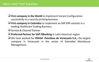 Private & Confidential 
7 
Mann IndiaTM SAP Expertise 
 First company in the World to implement Variant Configuration 
successfully in a security printing business. 
 First company in Colombia to implement an SAP ERP solution in a 
leading Healthcare Trading Business. 
 Service & Channel Partner 
 Preferred Partner for SAP ISBanking in Latin American region 
 We have worked for PDVSA Petróleos de Venezuela S.A., the largest 
company in Venezuela in the sector of Extended Warehouse 
Management. 
 