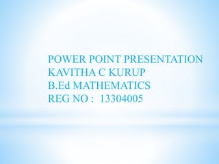 POWER POINT PRESENTATION 
KAVITHA C KURUP 
B.Ed MATHEMATICS 
REG NO : 13304005 
 