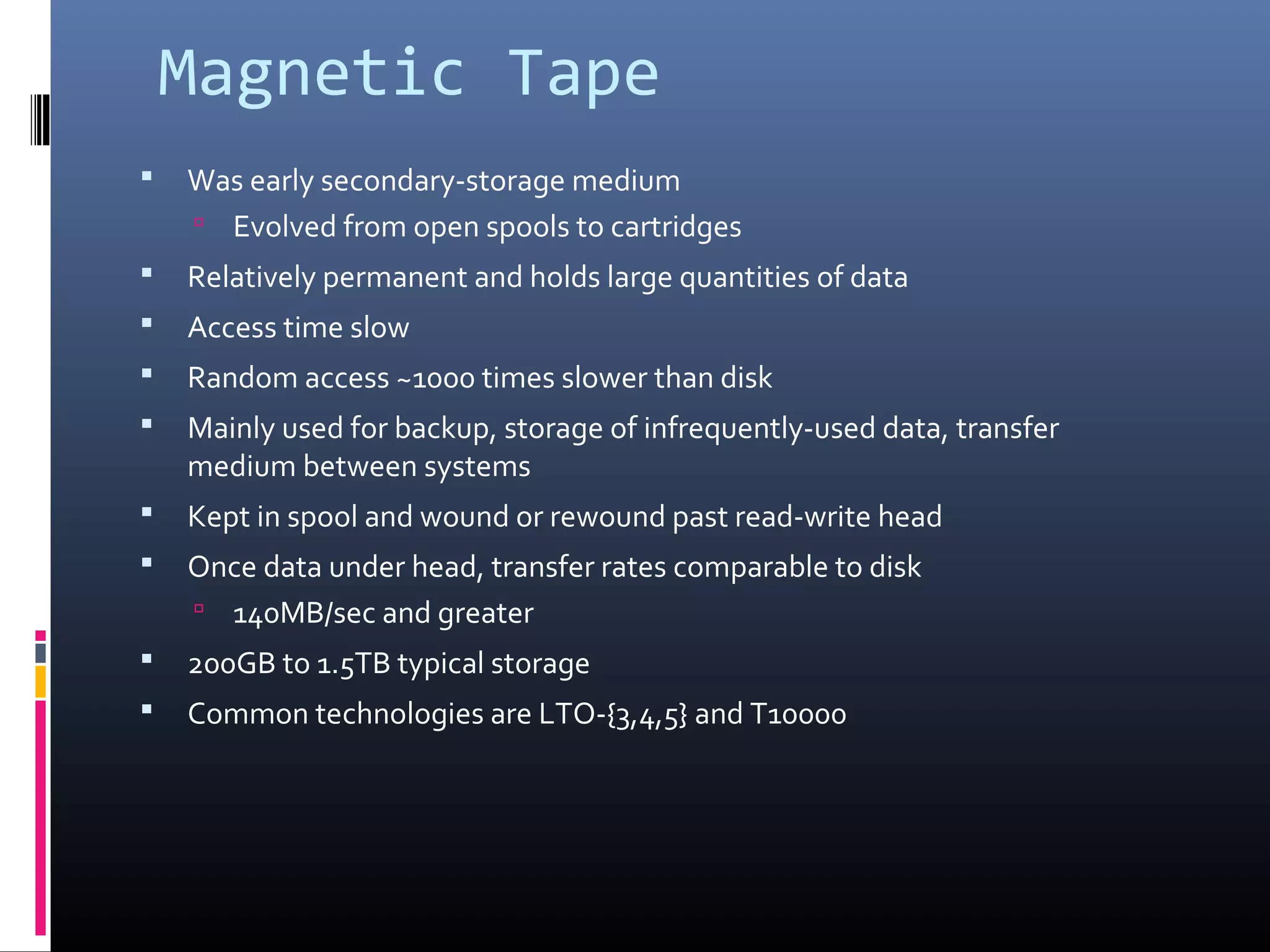 Magnetic Tape
 Was early secondary-storage medium
 Evolved from open spools to cartridges
 Relatively permanent and holds large quantities of data
 Access time slow
 Random access ~1000 times slower than disk
 Mainly used for backup, storage of infrequently-used data, transfer
medium between systems
 Kept in spool and wound or rewound past read-write head
 Once data under head, transfer rates comparable to disk
 140MB/sec and greater
 200GB to 1.5TB typical storage
 Common technologies are LTO-{3,4,5} and T10000
 
