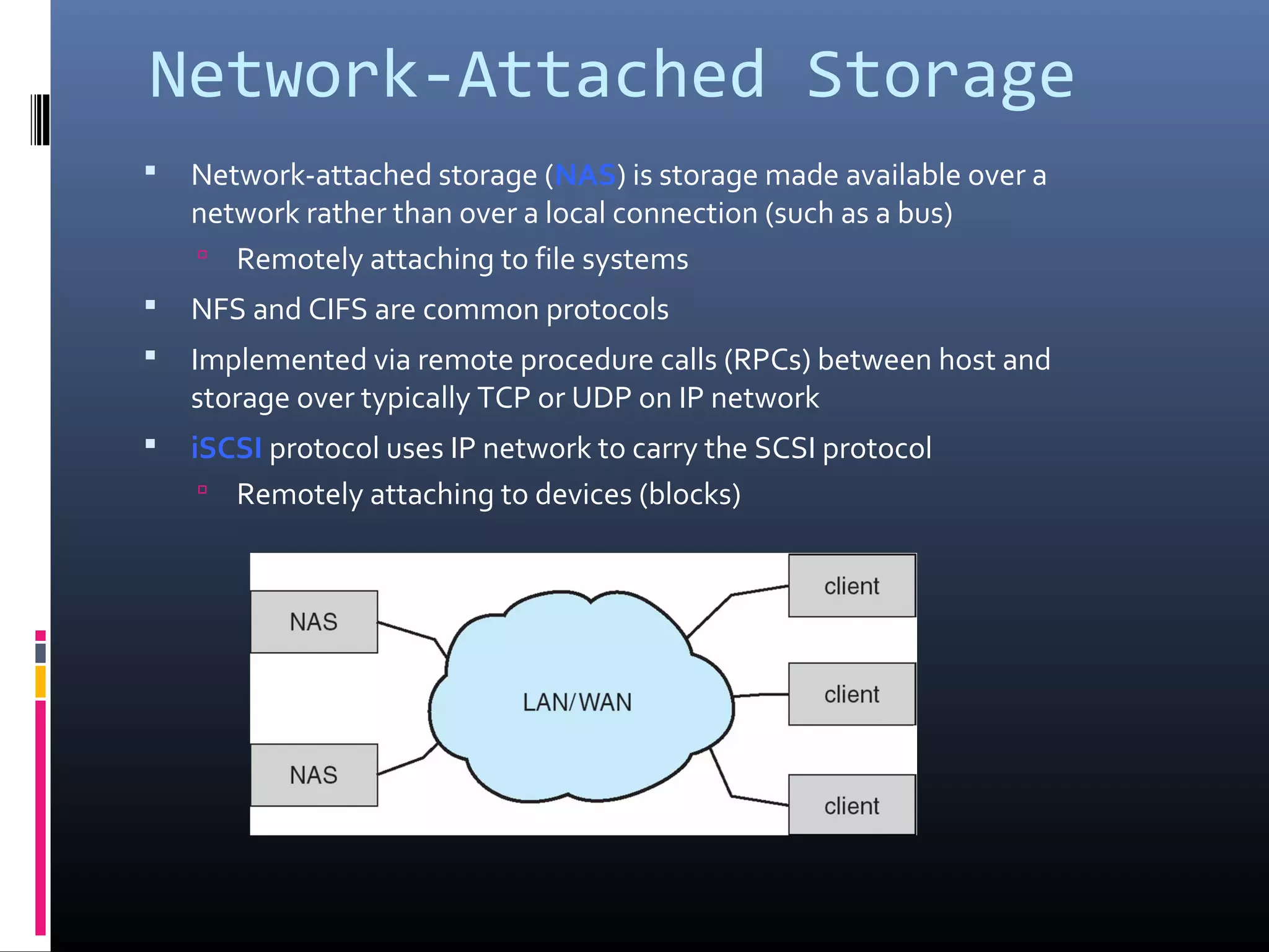 Network-Attached Storage
 Network-attached storage (NAS) is storage made available over a
network rather than over a local connection (such as a bus)
 Remotely attaching to file systems
 NFS and CIFS are common protocols
 Implemented via remote procedure calls (RPCs) between host and
storage over typically TCP or UDP on IP network
 iSCSI protocol uses IP network to carry the SCSI protocol
 Remotely attaching to devices (blocks)
 