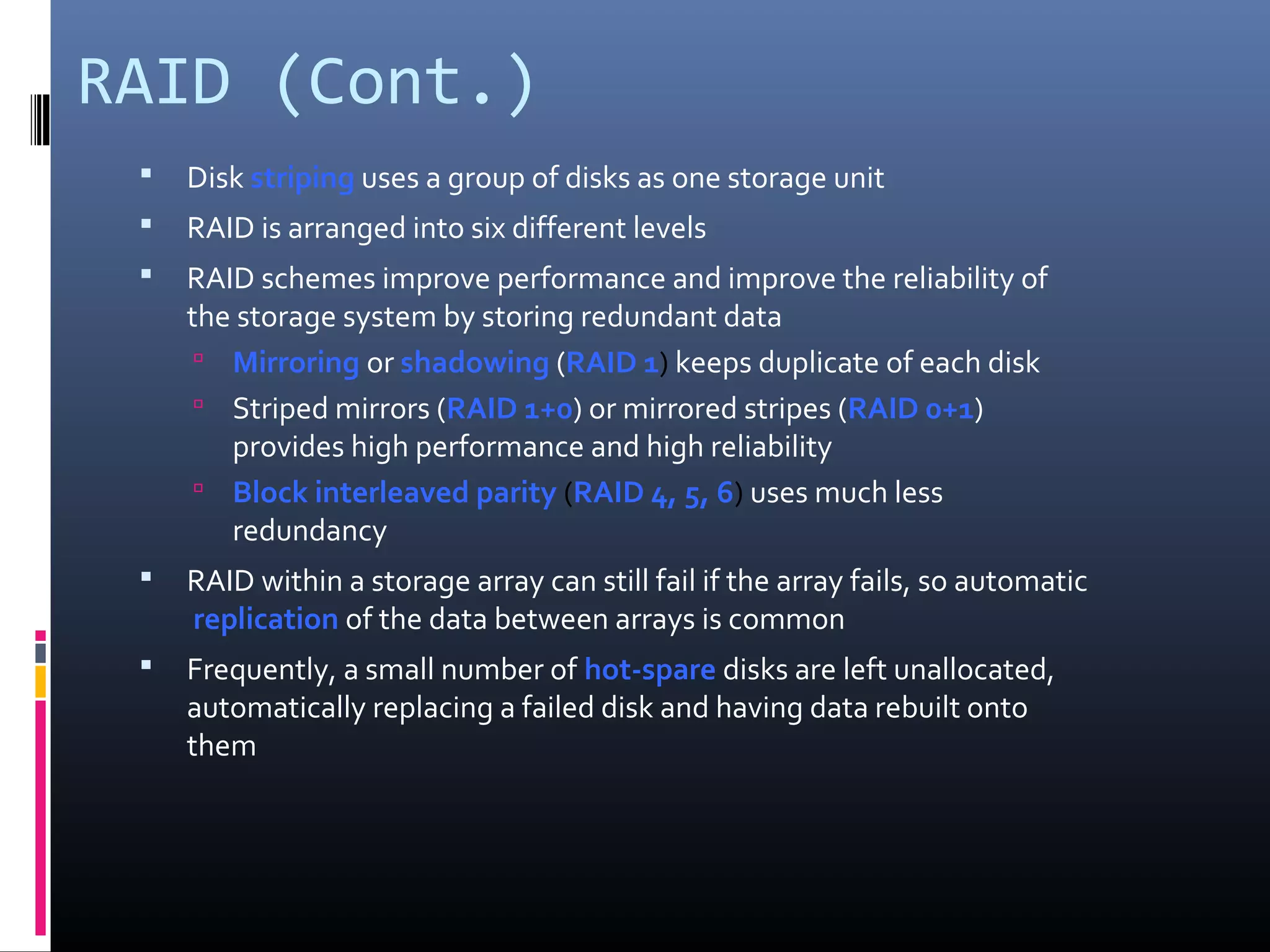 RAID (Cont.)
 Disk striping uses a group of disks as one storage unit
 RAID is arranged into six different levels
 RAID schemes improve performance and improve the reliability of
the storage system by storing redundant data
 Mirroring or shadowing (RAID 1) keeps duplicate of each disk
 Striped mirrors (RAID 1+0) or mirrored stripes (RAID 0+1)
provides high performance and high reliability
 Block interleaved parity (RAID 4, 5, 6) uses much less
redundancy
 RAID within a storage array can still fail if the array fails, so automatic
replication of the data between arrays is common
 Frequently, a small number of hot-spare disks are left unallocated,
automatically replacing a failed disk and having data rebuilt onto
them
 