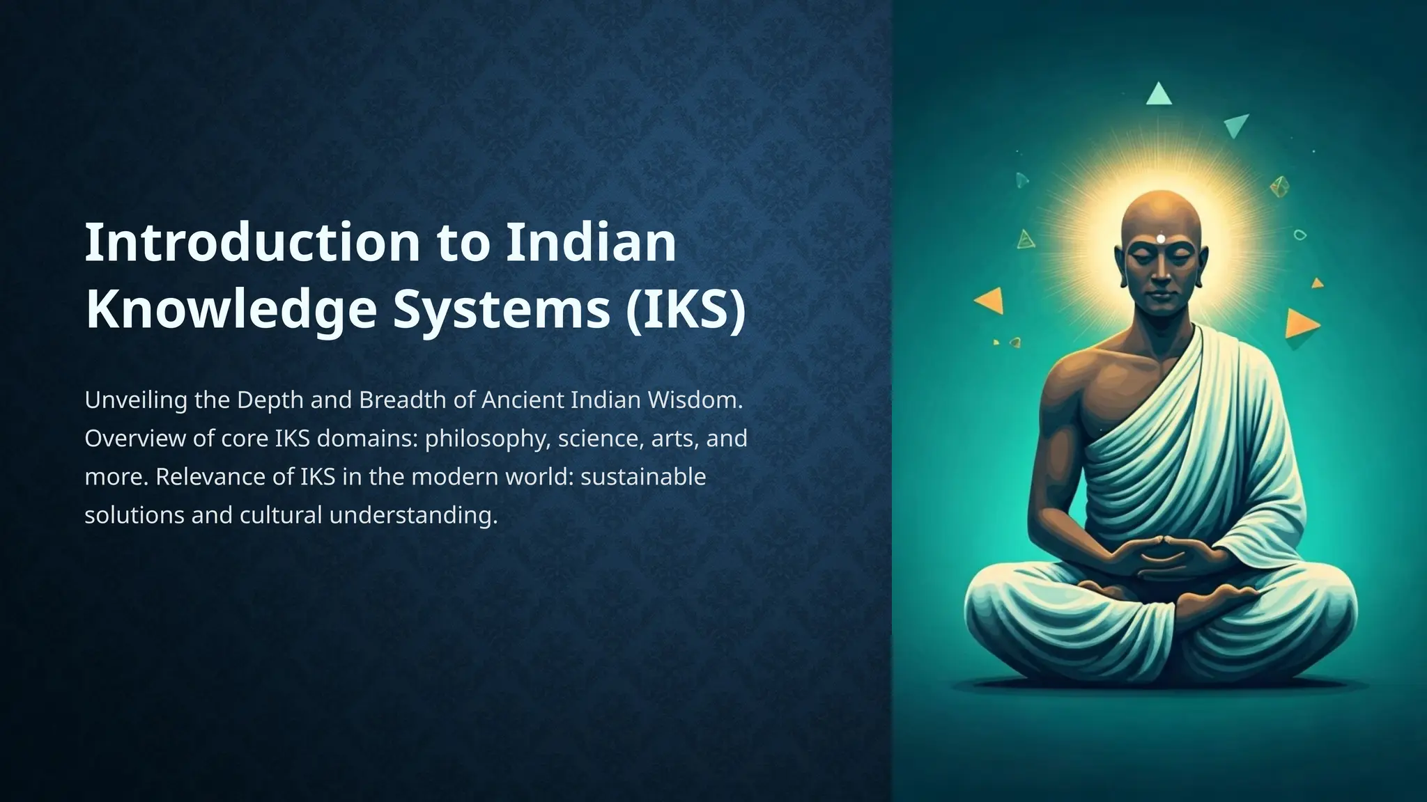 Introduction to Indian
Knowledge Systems (IKS)
Unveiling the Depth and Breadth of Ancient Indian Wisdom.
Overview of core IKS domains: philosophy, science, arts, and
more. Relevance of IKS in the modern world: sustainable
solutions and cultural understanding.
 