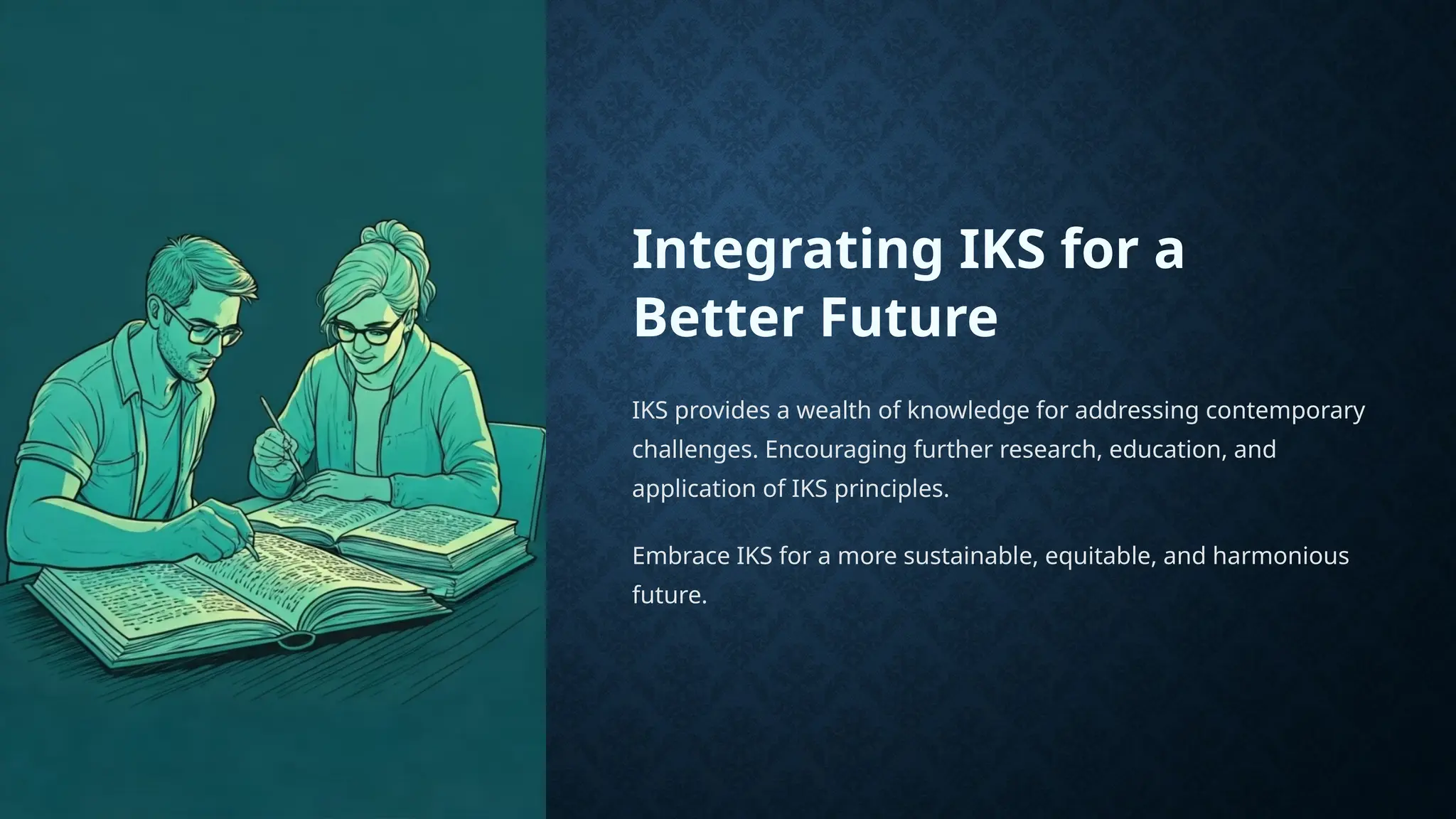 Integrating IKS for a
Better Future
IKS provides a wealth of knowledge for addressing contemporary
challenges. Encouraging further research, education, and
application of IKS principles.
Embrace IKS for a more sustainable, equitable, and harmonious
future.
 