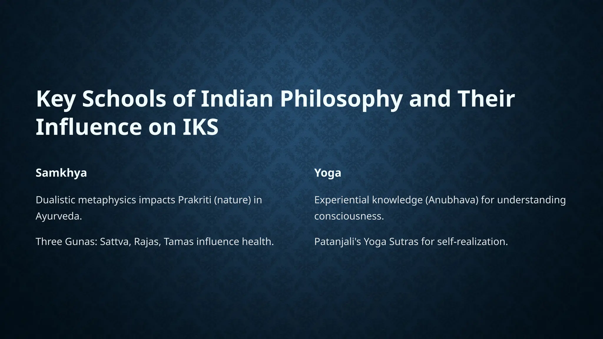 Key Schools of Indian Philosophy and Their
Influence on IKS
Samkhya
Dualistic metaphysics impacts Prakriti (nature) in
Ayurveda.
Three Gunas: Sattva, Rajas, Tamas influence health.
Yoga
Experiential knowledge (Anubhava) for understanding
consciousness.
Patanjali's Yoga Sutras for self-realization.
 