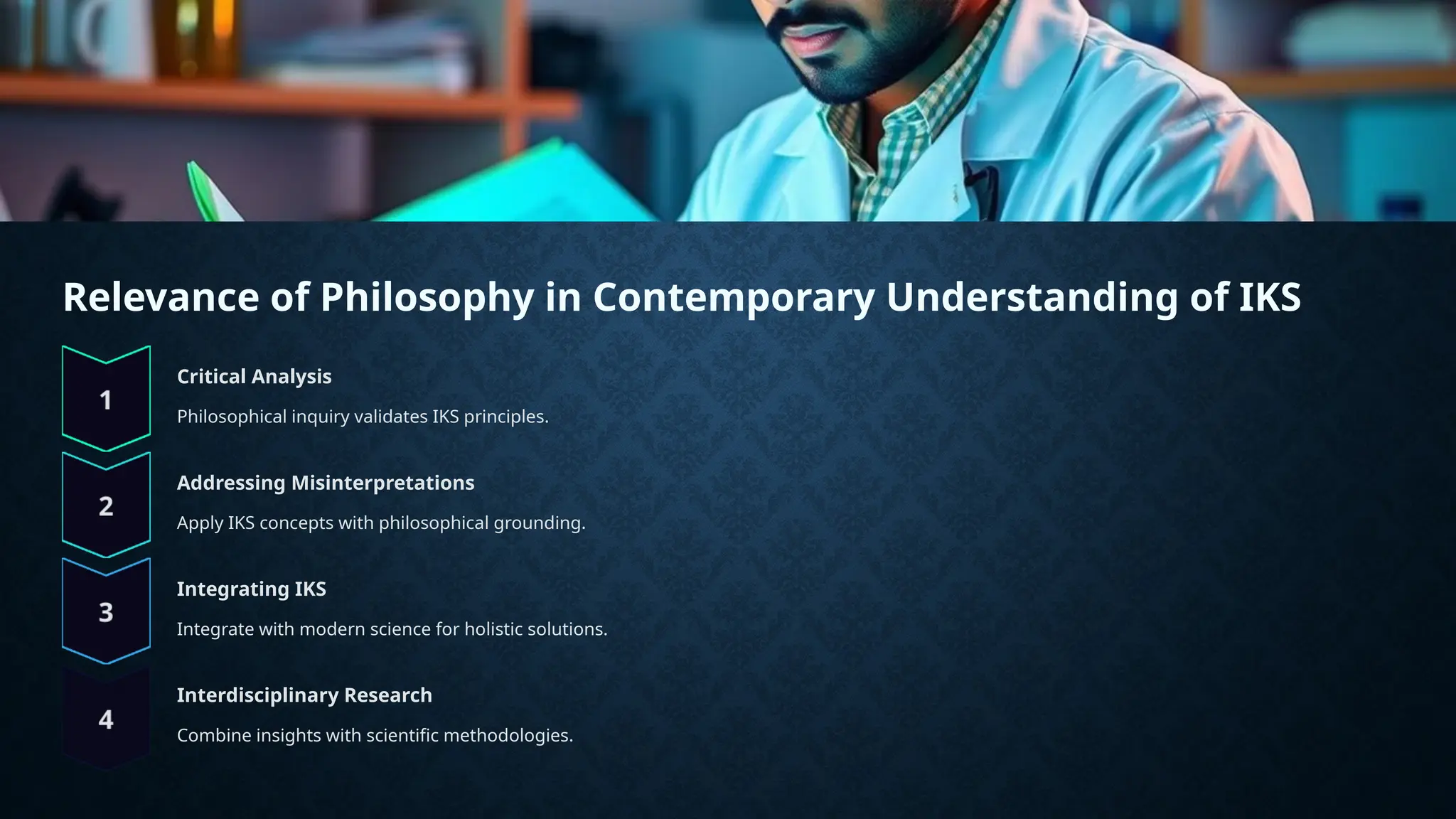 Relevance of Philosophy in Contemporary Understanding of IKS
Critical Analysis
Philosophical inquiry validates IKS principles.
Addressing Misinterpretations
Apply IKS concepts with philosophical grounding.
Integrating IKS
Integrate with modern science for holistic solutions.
Interdisciplinary Research
Combine insights with scientific methodologies.
 