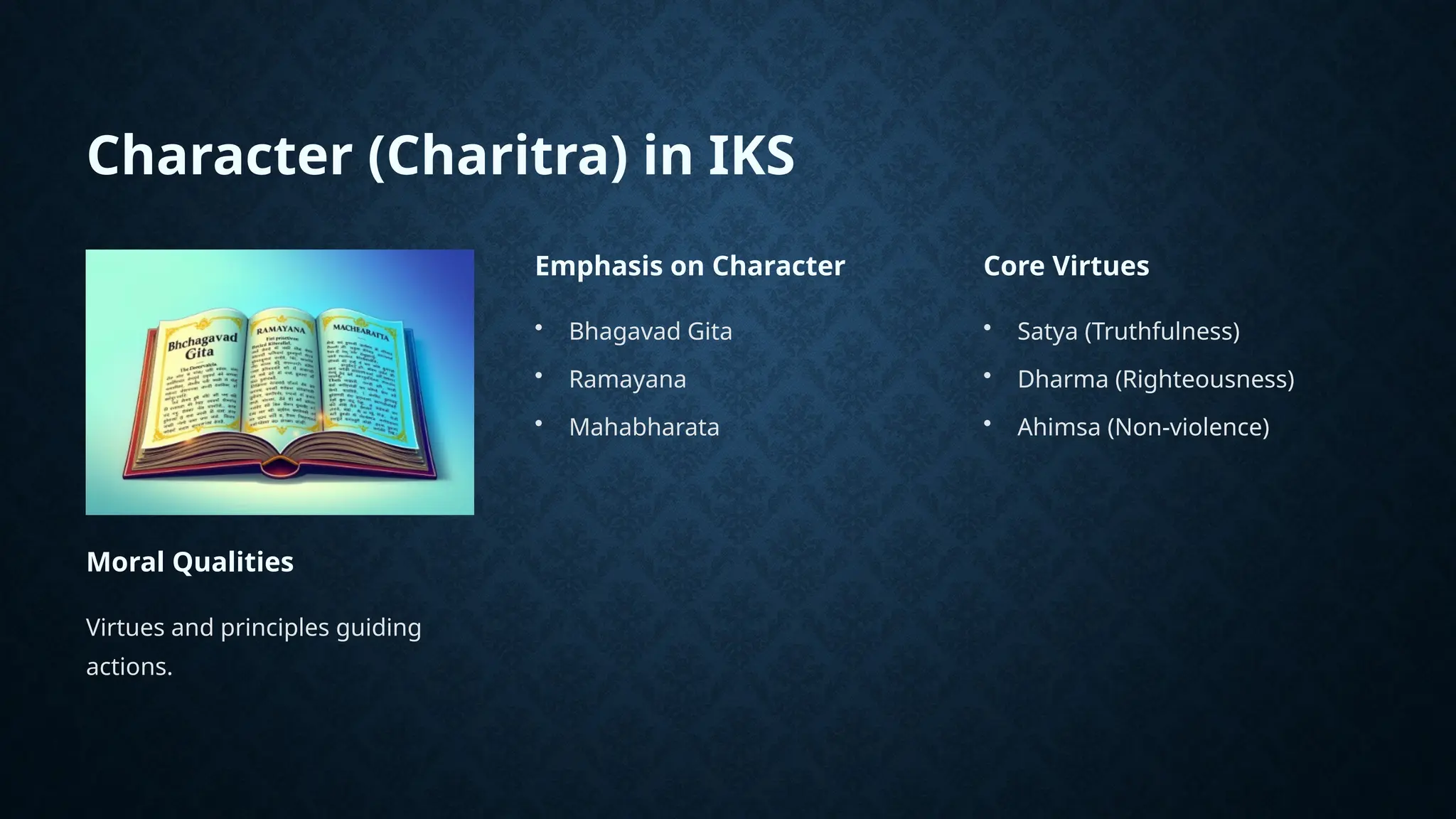 Character (Charitra) in IKS
Moral Qualities
Virtues and principles guiding
actions.
Emphasis on Character
• Bhagavad Gita
• Ramayana
• Mahabharata
Core Virtues
• Satya (Truthfulness)
• Dharma (Righteousness)
• Ahimsa (Non-violence)
 