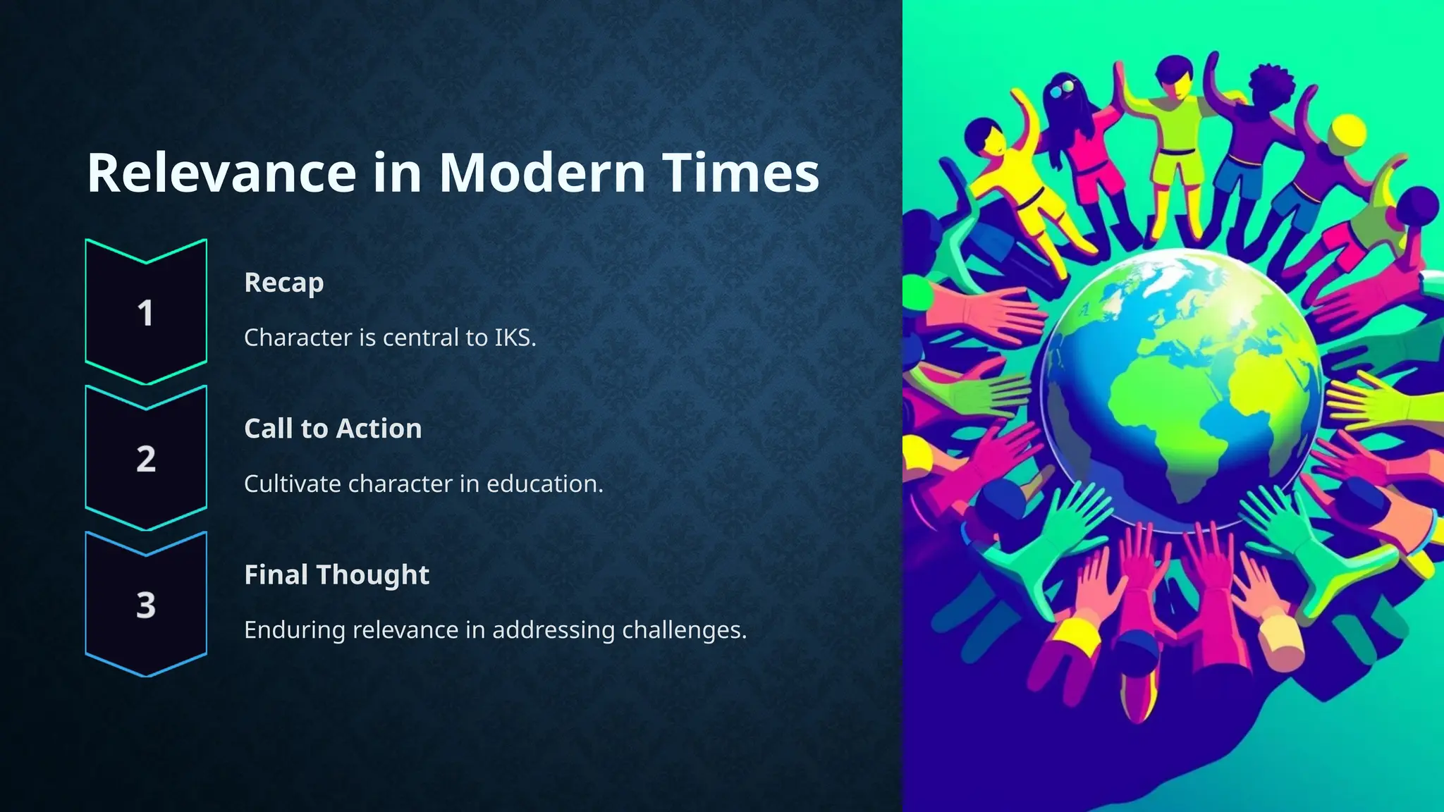 Relevance in Modern Times
Recap
Character is central to IKS.
Call to Action
Cultivate character in education.
Final Thought
Enduring relevance in addressing challenges.
 