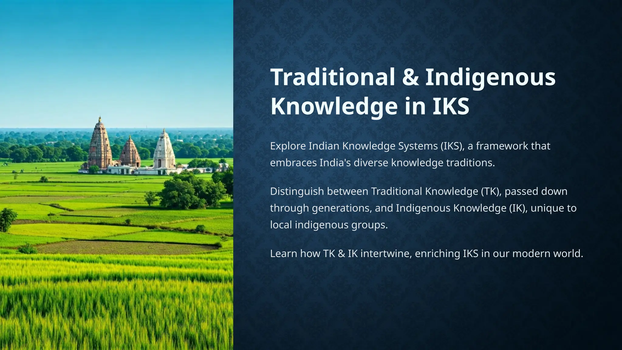 Traditional & Indigenous
Knowledge in IKS
Explore Indian Knowledge Systems (IKS), a framework that
embraces India's diverse knowledge traditions.
Distinguish between Traditional Knowledge (TK), passed down
through generations, and Indigenous Knowledge (IK), unique to
local indigenous groups.
Learn how TK & IK intertwine, enriching IKS in our modern world.
 