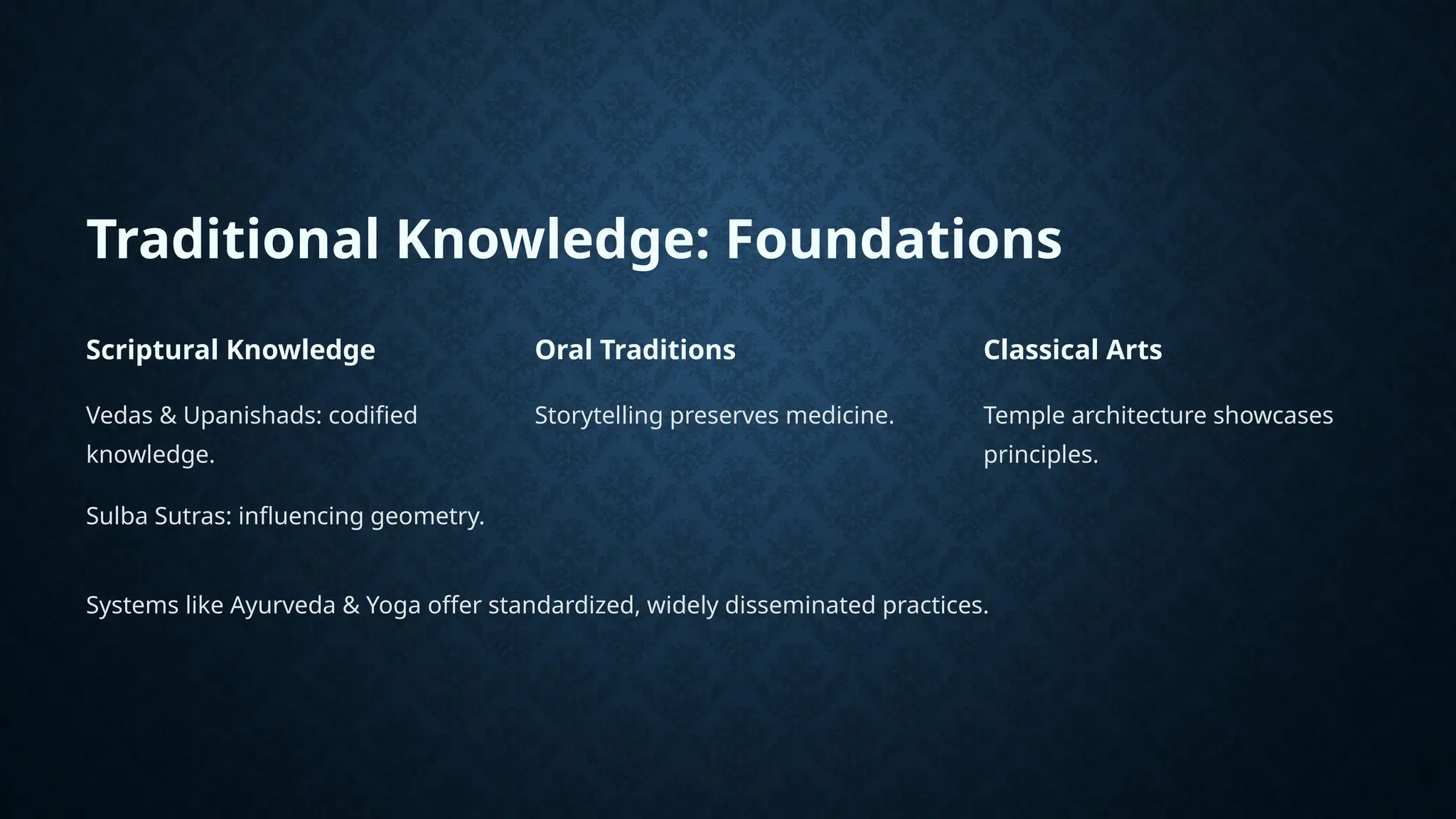 Traditional Knowledge: Foundations
Scriptural Knowledge
Vedas & Upanishads: codified
knowledge.
Sulba Sutras: influencing geometry.
Oral Traditions
Storytelling preserves medicine.
Classical Arts
Temple architecture showcases
principles.
Systems like Ayurveda & Yoga offer standardized, widely disseminated practices.
 