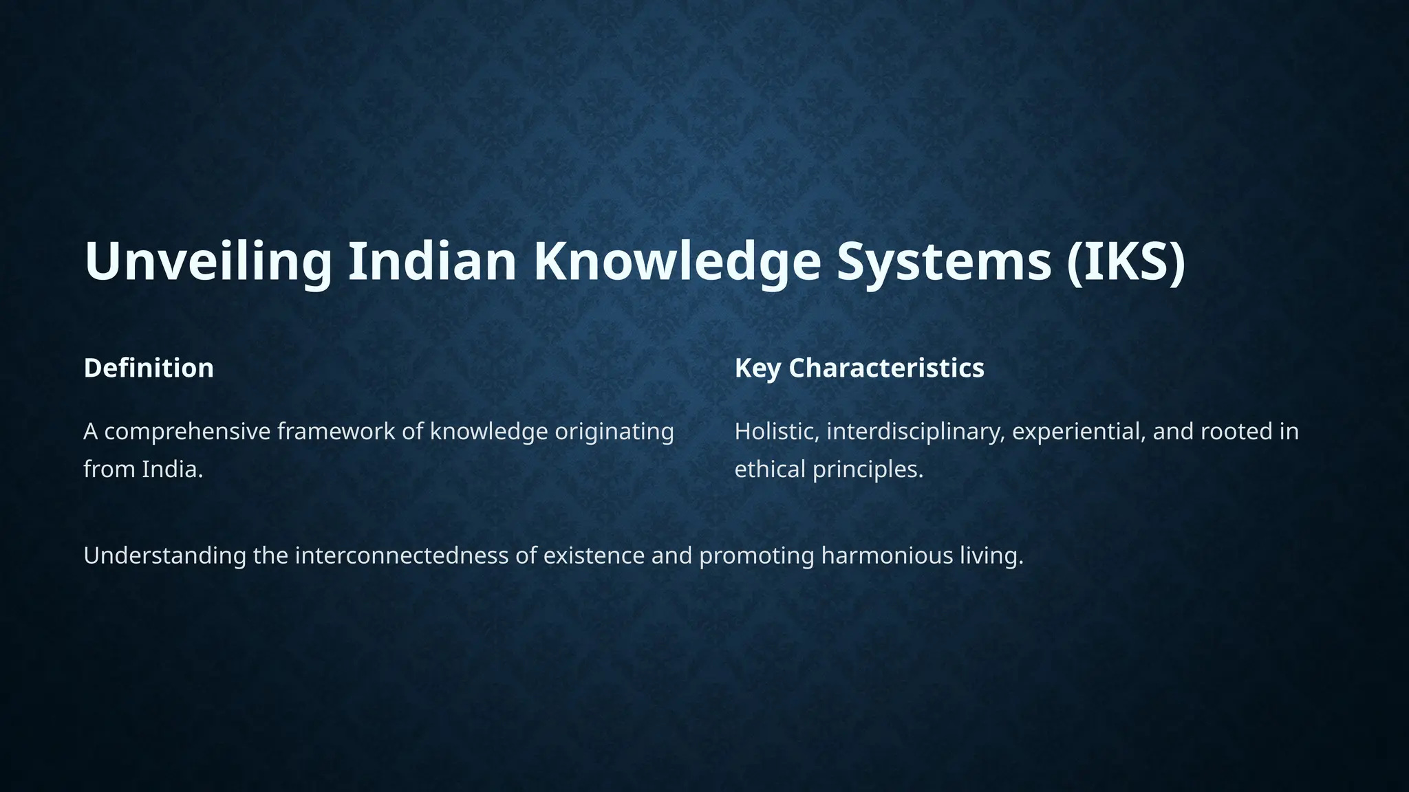 Unveiling Indian Knowledge Systems (IKS)
Definition
A comprehensive framework of knowledge originating
from India.
Key Characteristics
Holistic, interdisciplinary, experiential, and rooted in
ethical principles.
Understanding the interconnectedness of existence and promoting harmonious living.
 