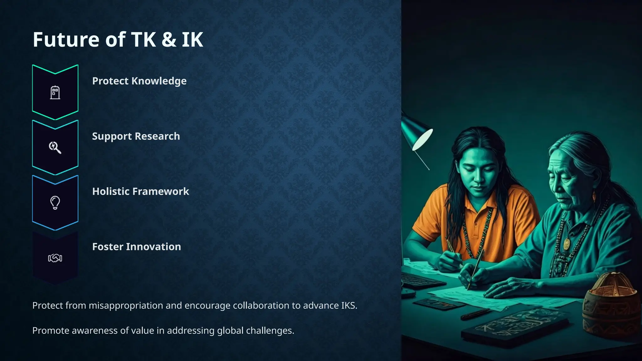Future of TK & IK
Protect Knowledge
Support Research
Holistic Framework
Foster Innovation
Protect from misappropriation and encourage collaboration to advance IKS.
Promote awareness of value in addressing global challenges.
 
