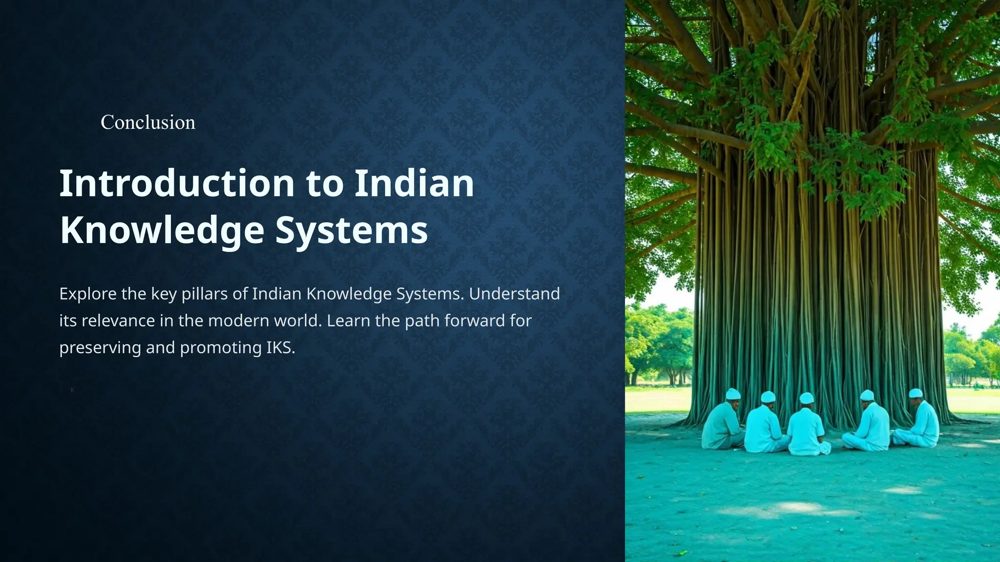 Introduction to Indian
Knowledge Systems
Explore the key pillars of Indian Knowledge Systems. Understand
its relevance in the modern world. Learn the path forward for
preserving and promoting IKS.
K
Conclusion
 
