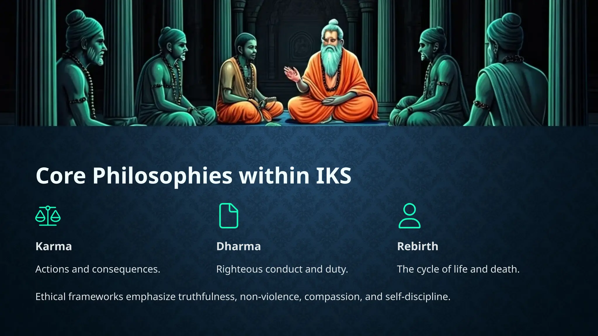 Core Philosophies within IKS
Karma
Actions and consequences.
Dharma
Righteous conduct and duty.
Rebirth
The cycle of life and death.
Ethical frameworks emphasize truthfulness, non-violence, compassion, and self-discipline.
 