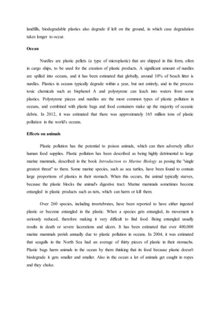 landfills, biodegradable plastics also degrade if left on the ground, in which case degradation 
takes longer to occur. 
Ocean 
Nurdles are plastic pellets (a type of microplastic) that are shipped in this form, often 
in cargo ships, to be used for the creation of plastic products. A significant amount of nurdles 
are spilled into oceans, and it has been estimated that globally, around 10% of beach litter is 
nurdles. Plastics in oceans typically degrade within a year, but not entirely, and in the process 
toxic chemicals such as bisphenol A and polystyrene can leach into waters from some 
plastics. Polystyrene pieces and nurdles are the most common types of plastic pollution in 
oceans, and combined with plastic bags and food containers make up the majority of oceanic 
debris. In 2012, it was estimated that there was approximately 165 million tons of plastic 
pollution in the world's oceans. 
Effects on animals 
Plastic pollution has the potential to poison animals, which can then adversely affect 
human food supplies. Plastic pollution has been described as being highly detrimental to large 
marine mammals, described in the book Introduction to Marine Biology as posing the "single 
greatest threat" to them. Some marine species, such as sea turtles, have been found to contain 
large proportions of plastics in their stomach. When this occurs, the animal typically starves, 
because the plastic blocks the animal's digestive tract. Marine mammals sometimes become 
entangled in plastic products such as nets, which can harm or kill them. 
Over 260 species, including invertebrates, have been reported to have either ingested 
plastic or become entangled in the plastic. When a species gets entangled, its movement is 
seriously reduced, therefore making it very difficult to find food. Being entangled usually 
results in death or severe lacerations and ulcers. It has been estimated that over 400,000 
marine mammals perish annually due to plastic pollution in oceans. In 2004, it was estimated 
that seagulls in the North Sea had an average of thirty pieces of plastic in their stomachs. 
Plastic bags harm animals in the ocean by them thinking that its food because plastic doesn't 
biodegrade it gets smaller and smaller. Also in the ocean a lot of animals get caught in ropes 
and they choke. 
 