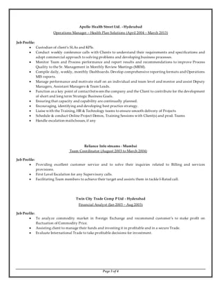 Apollo Health Street Ltd. - Hyderabad 
Operations Manager – Health Plan Solutions (April 2004 – March 2013) 
Page 3 of 4 
Job Profile: 
 Custodian of client’s SLAs and KPIs. 
 Conduct weekly conference calls with Clients to understand their requirements and specifications and 
adopt commercial approach to solving problems and developing business processes. 
 Monitor Team and Process performance and report results and recommendations to improve Process 
Quality to the Sr. Management in Monthly Review Meetings (MRM). 
 Compile daily, weekly, monthly Dashboards. Develop comprehensive reporting formats and Operations 
MIS reports. 
 Manage performance and motivate staff on an individual and team level and mentor and assist Deputy 
Managers, Assistant Managers & Team Leads. 
 Function as a key point of contact between the company and the Client to contribute for the development 
of short and long term Strategic Business Goals. 
 Ensuring that capacity and capability are continually planned. 
 Encouraging, identifying and developing best practice strategy. 
 Liaise with the Training, HR & Technology teams to ensure smooth delivery of Projects 
 Schedule & conduct Online Project Demos, Training Sessions with Client(s) and prod. Teams 
 Handle escalation mails/issues, if any 
Reliance Info streams - Mumbai 
Team Coordinator (August 2003 to March 2004) 
Job Profile: 
 Providing excellent customer service and to solve their inquiries related to Billing and services 
provisions. 
 First Level Escalation for any Supervisory calls. 
 Facilitating Team members to achieve their target and assists them in tackle I-Rated call. 
Twin City Trade Comp P Ltd - Hyderabad 
Financial Analyst (Jan 2003 ~ Aug 2003) 
Job Profile: 
 To analyze commodity market in Foreign Exchange and recommend customer’s to make profit on 
fluctuation of Commodity Price. 
 Assisting client to manage their funds and investing it in profitable and in a secure Trade. 
 Evaluate International Trade to take profitable decisions for investment. 
 