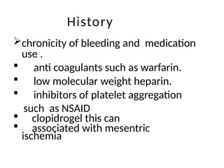 History
chronicity of bleeding and medication
use .
 anti coagulants such as warfarin.
 low molecular weight heparin.
 inhibitors of platelet aggregation
such as NSAID
 clopidrogel this can
 associated with mesentric
ischemia
 