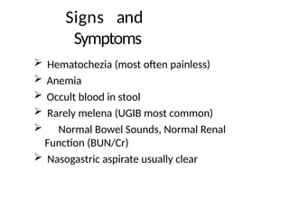 Signs and
Symptoms
 Hematochezia (most often painless)
 Anemia
 Occult blood in stool
 Rarely melena (UGIB most common)
 Normal Bowel Sounds, Normal Renal
Function (BUN/Cr)
 Nasogastric aspirate usually clear
 
