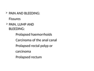  PAIN AND BLEEDING:
Fissures
 PAIN, LUMP AND
BLEEDING:
Prolapsed haemorrhoids
Carcinoma of the anal canal
Prolapsed rectal polyp or
carcinoma
Prolapsed rectum
 