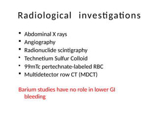 Radiological investigations
 Abdominal X rays
 Angiography
 Radionuclide scintigraphy
• Technetium Sulfur Colloid
• 99mTc pertechnate-labeled RBC
 Multidetector row CT (MDCT)
Barium studies have no role in lower GI
bleeding
 