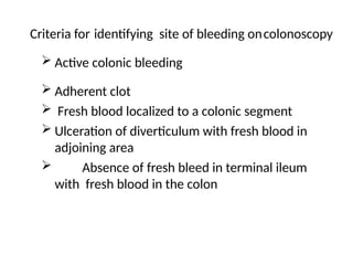 Criteria for identifying site of bleeding oncolonoscopy
 Active colonic bleeding
 Adherent clot
 Fresh blood localized to a colonic segment
 Ulceration of diverticulum with fresh blood in
adjoining area
 Absence of fresh bleed in terminal ileum
with fresh blood in the colon
 