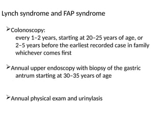 Lynch syndrome and FAP syndrome
Colonoscopy:
every 1–2 years, starting at 20–25 years of age, or
2–5 years before the earliest recorded case in family
whichever comes first
Annual upper endoscopy with biopsy of the gastric
antrum starting at 30–35 years of age
Annual physical exam and urinylasis
 