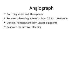 Angiograph
 Both diagnostic and therapeutic
 Requires a bleeding rate of at least 0.5 to 1.0 ml/min
 Done in hemodynamically unstable patients
 Reserved for massive bleeding
 