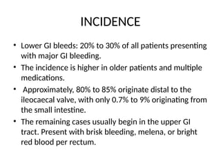 INCIDENCE
• Lower GI bleeds: 20% to 30% of all patients presenting
with major GI bleeding.
• The incidence is higher in older patients and multiple
medications.
• Approximately, 80% to 85% originate distal to the
ileocaecal valve, with only 0.7% to 9% originating from
the small intestine.
• The remaining cases usually begin in the upper GI
tract. Present with brisk bleeding, melena, or bright
red blood per rectum.
 