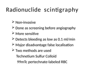 Radionuclide scintigraphy
 Non-invasive
 Done as screening before angiography
 More sensitive
 Detects bleeding as low as 0.1 ml/min
 Major disadvantage false localisation
 Two methods are used
Technetium Sulfur Colloid
99mTc pertechnate-labeled RBC
 