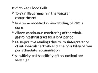 Tc-99m Red Blood Cells
 Tc-99m RBCs remain in the vascular
compartment
 In vitro or modified in vivo labeling of RBC is
done
 Allows continuous monitoring of the whole
gastrointestinal tract for a long period
 False-positive readings due to misinterpretation
of intravascular activity and the possibility of free
pertechnetate accumulation
 sensitivity and specificity of this method are
very high
 