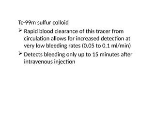 Tc-99m sulfur colloid
 Rapid blood clearance of this tracer from
circulation allows for increased detection at
very low bleeding rates (0.05 to 0.1 ml/min)
 Detects bleeding only up to 15 minutes after
intravenous injection
 