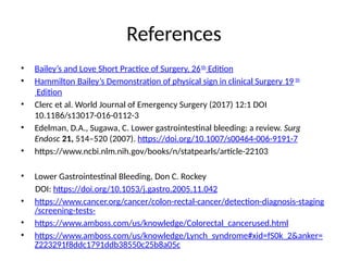 References
• Bailey’s and Love Short Practice of Surgery, 26th
Edition
• Hammilton Bailey’s Demonstration of physical sign in clinical Surgery 19 th
Edition
• Clerc et al. World Journal of Emergency Surgery (2017) 12:1 DOI
10.1186/s13017-016-0112-3
• Edelman, D.A., Sugawa, C. Lower gastrointestinal bleeding: a review. Surg
Endosc 21, 514–520 (2007). https://doi.org/10.1007/s00464-006-9191-7
• https://www.ncbi.nlm.nih.gov/books/n/statpearls/article-22103
• Lower Gastrointestinal Bleeding, Don C. Rockey
DOI: https://doi.org/10.1053/j.gastro.2005.11.042
• https://www.cancer.org/cancer/colon-rectal-cancer/detection-diagnosis-staging
/screening-tests-
• https://www.amboss.com/us/knowledge/Colorectal_cancerused.html
• https://www.amboss.com/us/knowledge/Lynch_syndrome#xid=fS0k_2&anker=
Z223291f8ddc1791ddb38550c25b8a05c
 