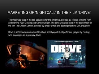 MARKETING OF ‘NIGHTCALL’ IN THE FILM ‘DRIVE’
The track was used in the title sequence for the film Drive, directed by Nicolas Winding Refn
and starring Ryan Gosling and Carey Mulligan. The song was also used in the soundtrack for
the film The Lincoln Lawyer, directed by Brad Furman and starring Matthew McConaughey.

Drive is a 2011 American action film about a Hollywood stunt performer (played by Gosling)
who moonlights as a getaway driver.
 