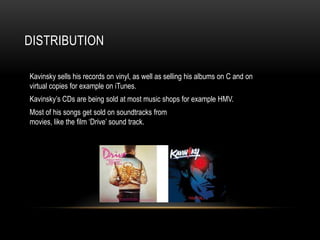 DISTRIBUTION

Kavinsky sells his records on vinyl, as well as selling his albums on C and on
virtual copies for example on iTunes.
Kavinsky’s CDs are being sold at most music shops for example HMV.
Most of his songs get sold on soundtracks from
movies, like the film ‘Drive’ sound track.
 