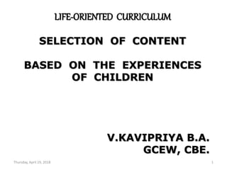 Thursday, April 19, 2018 1
LIFE-ORIENTED CURRICULUM
SELECTION OF CONTENT
BASED ON THE EXPERIENCES
OF CHILDREN
V.KAVIPRIYA B.A.
GCEW, CBE.
 