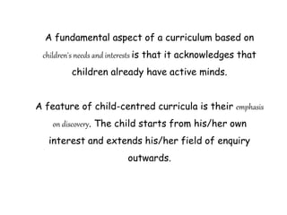 A fundamental aspect of a curriculum based on
children's needs and interests is that it acknowledges that
children already have active minds.
A feature of child-centred curricula is their emphasis
on discovery. The child starts from his/her own
interest and extends his/her field of enquiry
outwards.
 