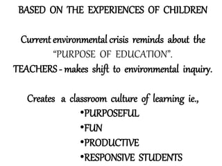 BASED ON THE EXPERIENCES OF CHILDREN
Current environmental crisis reminds about the
“PURPOSE OF EDUCATION”.
TEACHERS - makes shift to environmental inquiry.
Creates a classroom culture of learning ie.,
•PURPOSEFUL
•FUN
•PRODUCTIVE
•RESPONSIVE STUDENTS
 
