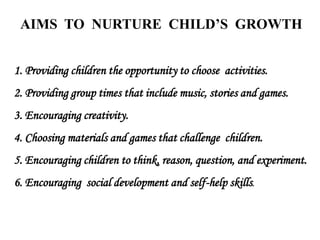 AIMS TO NURTURE CHILD’S GROWTH
1. Providing children the opportunity to choose activities.
2. Providing group times that include music, stories and games.
3. Encouraging creativity.
4. Choosing materials and games that challenge children.
5. Encouraging children to think, reason, question, and experiment.
6. Encouraging social development and self-help skills.
 