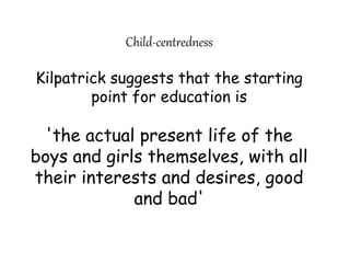 Child-centredness
Kilpatrick suggests that the starting
point for education is
'the actual present life of the
boys and girls themselves, with all
their interests and desires, good
and bad'
 