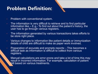 Problem Definition:
• Problem with conventional system.
• The information is very difficult to retrieve and to find particular
information like – E.g.- To find out about the patient’s history, the
user has to go through various registers.
• The information generated by various transactions takes efforts to
be store right place.
• Various changes to information like patient details or immunization
details of child are difficult to make as paper work involved.
• Preparation of accurate and prompts reports: - This becomes a
difficult task as information is difficult to collect from various
registers.
• Manual calculations are error prone and take a lot of time this may
result in incorrect information. For example, calculation of patient
bill based on various treatments.
 