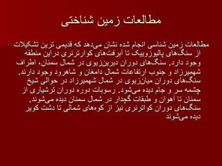 مطالعات زمین شناختی مطالعات زمین شناسی انجام شده نشان می‌دهد که قدیمی ترین تشکیلات از سنگ‌های پالیوزوییک تا آبرفت‌های کوارترنری دراین منطقه وجود دارد .  سنگ‌های دوران دیرین‌زیوی در شمال سمنان، اطراف شهمیرزاد و جنوب ارتفاعات شمال دامغان و شاهرود وجود دارند .  سنگ‌های دوران میان‌زیوی در شمال شهمیرزاد در حوالی شیخ چشمه سر و جام دیده می‌شود .  رسوبات دوره دوران ترشیاری از سمنان تا آهوان و طبقات گچدار در شمال سمنان دیده می‌شوند .  سنگ‌های دوران کواترنری نیز از کوه‌های شمالی تا دشت کویر دیده می‌شوند 