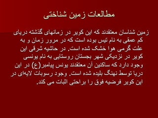 مطالعات زمین شناختی زمین شناسان معتقدند که این کویر در زمانهای گذشته دریای کم عمقی به نام تیس بوده است که در مرور زمان و به علت گرمی هوا خشک شده است .  در حاشیه شرقی این کویر در نزدیکی شهر بجستان روستایی به نام یونسی وجود دارد که ساکنین آن معتقدند یونس پیامبر ( ع )  در این دریا توسط نهنگ بلیده شده است .  وجود رسوبات لایه‌ای در این کویر فرضیه فوق را براحتی اثبات می کند . 