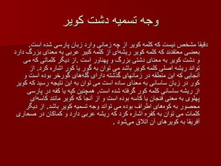 وجه تسمیه دشت کویر دقیقا مشخص نیست که کلمه کویر از چه زمانی وارد زبان پارسی شده است .  بعضی معتقدند که کلمه کویر ریشه‌ای از کلمه کبیر عربی به معنای بزرگ دارد و دشت کویر به معنای دشتی بزرگ و پهناور است  . از دیگر کلماتی که می تواند ریشه اصلی کلمه کویر باشد می توان به گور یا کور اشاره کرد .  از آنجایی که این منطقه در زمانهای گذشته دارای گله‌های گورخر بوده است و کور در زبان ساسانی به معنای ساده است می توان به این نتیجه رسید که کویر از ریشه ساسانی کلمه کور گرفته شده است .  همچنین کپه یا کفه در پارسی پهلوی به معنی فنجان یا کاسه بوده است و از آنجا که کویر مانند کاسه‌ای محصور به کوه‌های اطراف بوده می تواند وجه تسمیه کویر باشد .  از دیگر کلمات می توان به کفره اشاره کرد که ریشه عربی دارد و کماکان در صحاری آفریقا به کویرهای آن اتلاق می‌شود  . 