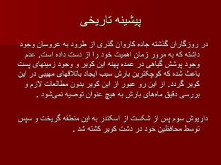 پیشینه تاریخی در روزگاران گذشته جاده کاروان گذری از طرود به عروسان وجود داشته که به مرور زمان اهمیت خود را از دست داده است .  عدم وجود پوشش گیاهی در عمده پهنه این کویر و وجود زمینهای   پست باعث شده که کوچکترین بارش سبب ایجاد باتلاقهای مهیبی در این کویر گردد .  از این رو عبور از این کویر بدون مطالعات لازم و بررسی دقیق ماه‌های بارش به هیچ عنوان توصیه نمی‌شود  . داریوش سوم پس از شکست از اسکندر به این منطقه گریخت و سپس توسط محافظین خود در دشت کویر کشته شد  . 