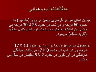 مطالعات آب وهوایی میزان دمای هوا در گرمترین زمان در روز  ( ماه تیر )  به حدود  60  درجه و در شب در حدود  25  تا  30  درجه می باشد .  این اختلاف فاحش دما باعث خرد شدن کامل سنگها  ( گریه سنگ )  می‌شود .  در فصول سرما میزان دما در روز در حدود  13  تا  17  درجه ور در شب در حدود  0  تا  7-  می باشد .  میانگین بارندگی در این کویر در حدود  2  تا  5  میلیمتر در سال می باشد  . 