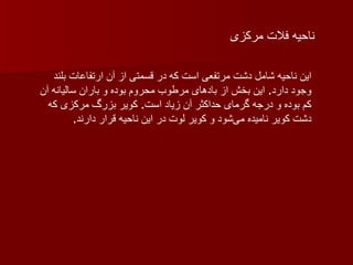 ناحیه فلات مرکزی این ناحیه شامل دشت مرتفعی است که در قسمتی از آن ارتفاعات بلند وجود دارد .  این بخش از بادهای مرطوب محروم بوده و باران سالیانه آن کم بوده و درجه گرمای حداکثر آن زیاد است .  کویر بزرگ مرکزی که دشت کویر نامیده می‌شود و کویر لوت در این ناحیه قرار دارند . 