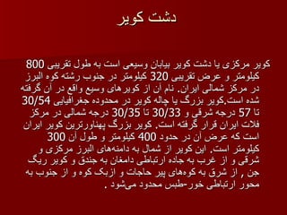 دشت کویر کویر مرکزی یا دشت کویر بیابان وسیعی است به طول تقریبی  800  کیلومتر و عرض تقریبی  320  کیلومتر در جنوب رشته کوه البرز در مرکز شمالی ایران .  نام آن از کویرهای وسیع واقع در آن گرفته شده است . کویر بزرگ یا چاله کویر در محدوده جغرافیایی  30/54  تا  57  درجه شرقی و  30/33  تا  30/35  درجه شمالی در مرکز فلات ایران قرار گرفته است .  کویر بزرگ پهناورترین کویر ایران است که عرض آن در حدود  400  کیلومتر و طول آن  300  کیلومتر است .  این کویر از شمال به دامنه‌های البرز مرکزی و شرقی و از غرب به جاده ارتباطی دامغان به جندق و کویر ریگ جن  ,  از شرق به کوه‌های پیر حاجات و ازبک کوه و از جنوب به محور ارتباطی خور - طبس محدود می‌شود  . 