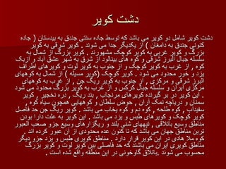 دشت کویر دشت کویر شامل دو کویر می باشد که توسط جاده سنتی جندق به بیدستان  (  جاده کنونی جندق به دامغان  )  از یکدیگر جدا می شوند  .  کویر شرقی به کویر بزرگ و کویر غربی به کویر کوچک مشهورند  .  کویر بزرگ از شمال به سلسله جبال البرز شرقی و کوه های بینالود از شرق به شهر عشق آباد و ازبک کوه  ,  از غرب به کویر کوچک و از جنوب به کویر لوت و کویرهای اطراف یزد و خور محدود می شود  .  کویر کوچک  ( کویر مسیله  )  از شمال به کوههای البرز شرقی و مرکزی  ,  از جنوب به کویر ریگ جن  ,  از غرب به کوههای مرکزی ایران و سلسله جبال کرکس و از غرب به کویر بزرگ محدود می شود  .  این کویر در بر گیرنده کویرهای مرنجاب  ,  بند ریگ  ,  دره نخجیر  ,  کویر سمنان و دریاچه نمک آران  ,  حوض سلطان و کوههایی همچون سیاه کوه  ,  سفیدآب  ,  کوه طلحه  ,  کوه دم و کوه یخاب می باشد  .  کویر ریگ جن حد فاصل کویر کوچک و کویرهای طبس و یزد می باشد  .  این کویر به علت دارا بودن مناطق وسیع باتلاقی  ,  تپههای شنی بلند و ریگزارهای وسیع جزو صعب العبور ترین مناطق جهان می باشد که تا کنون عده محدودی از آن عبور کرده اند  .  کوه ملا هادی در این کویر قرار دارد  .  مناطق کویری طبس و یزد جزو دیگر مناطق کویری ایران می باشند که حد فاصلی بین کویر لوت و کویر بزرگ محسوب می شوند  . باتلاق گاوخونی در این منطقه واقع شده است  .  