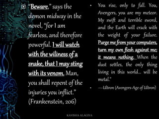  “Beware,” says the
demon midway in the
novel, “for I am
fearless, and therefore
powerful. I will watch
with the wiliness of a
snake, that I may sting
with its venom. Man,
you shall repent of the
injuries you inflict.”
(Frankenstein, 206)
• You rise, only to fall. You,
Avengers, you are my meteor.
My swift and terrible sword,
and the Earth will crack with
the weight of your failure.
Purge me from your computers,
turn my own flesh against me;
it means nothing. When the
dust settles, the only thing
living in this world... will be
metal."
• ―Ultron (Avengers-Age of Ultron)
KAVISHA ALAGIYA
 