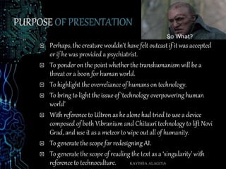  Perhaps, the creature wouldn’t have felt outcast if it was accepted
or if he was provided a psychiatrist.
 To ponder on the point whether the transhumanism will be a
threat or a boon for human world.
 To highlight the overreliance of humans on technology.
 To bring to light the issue of ‘technology overpowering human
world’
 With reference to Ultron as he alone had tried to use a device
composed of both Vibranium and Chitauri technology to lift Novi
Grad, and use it as a meteor to wipe out all of humanity.
 To generate the scope for redesigning AI.
 To generate the scope of reading the text as a ‘singularity’ with
reference to technoculture. KAVISHA ALAGIYA
 