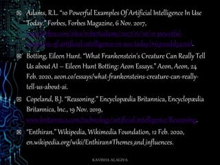  Adams, R.L. “10 Powerful Examples Of Artificial Intelligence In Use
Today.” Forbes, Forbes Magazine, 6 Nov. 2017,
www.forbes.com/sites/robertadams/2017/01/10/10-powerful-
examples-of-artificial-intelligence-in-use-today/#631a2dd5420d.
 Botting, Eileen Hunt. “What Frankenstein's Creature Can Really Tell
Us about AI – Eileen Hunt Botting: Aeon Essays.” Aeon, Aeon, 24
Feb. 2020, aeon.co/essays/what-frankensteins-creature-can-really-
tell-us-about-ai.
 Copeland, B.J. “Reasoning.” Encyclopædia Britannica, Encyclopædia
Britannica, Inc., 19 Nov. 2019,
www.britannica.com/technology/artificial-intelligence/Reasoning.
 “Enthiran.” Wikipedia, Wikimedia Foundation, 12 Feb. 2020,
en.wikipedia.org/wiki/Enthiran#Themes_and_influences.
KAVISHA ALAGIYA
 